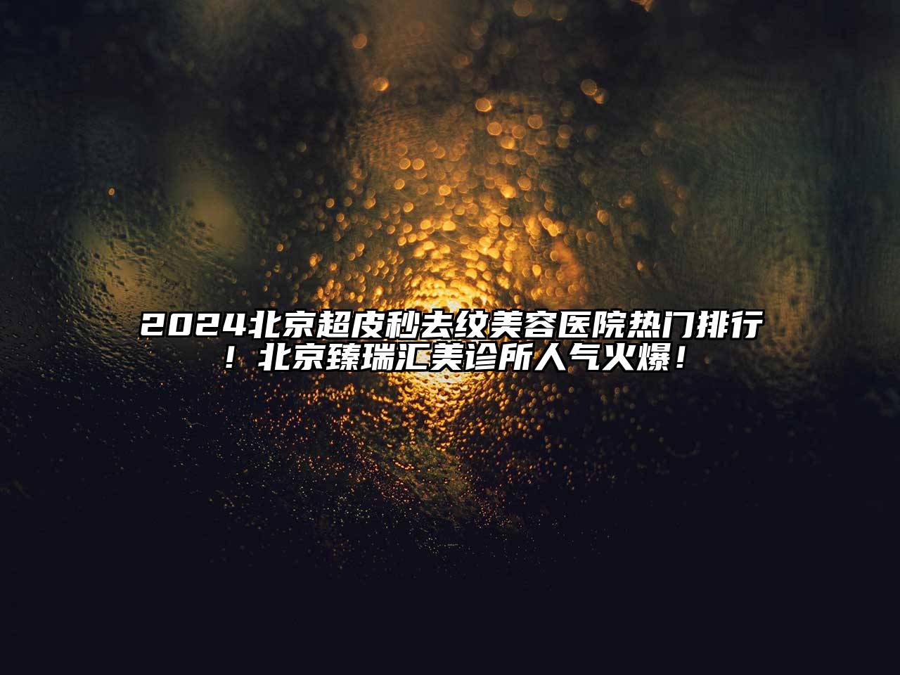 2024北京超皮秒去纹美容医院热门排行！北京臻瑞汇美诊所人气火爆！