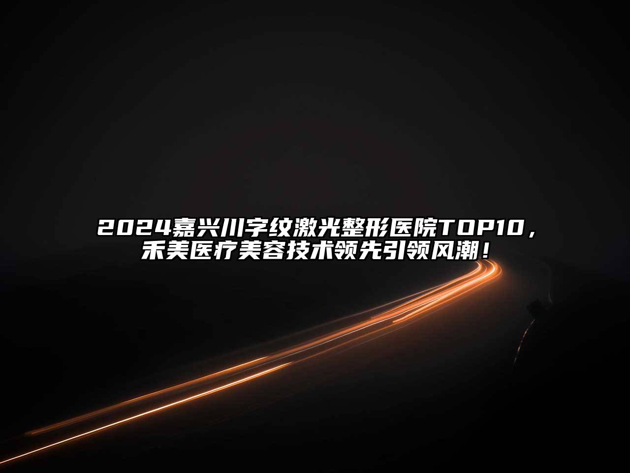 2024嘉兴川字纹激光整形医院TOP10，禾美医疗美容技术领先引领风潮！