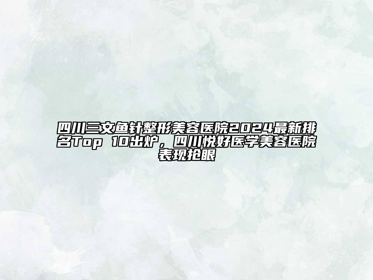 四川三文鱼针整形美容医院2024最新排名Top 10出炉，四川悦好医学美容医院表现抢眼