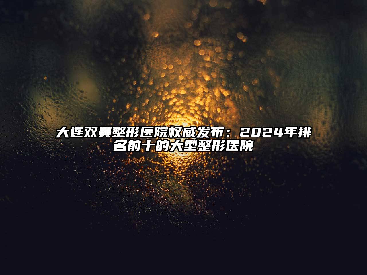 大连双美整形医院权威发布：2024年排名前十的大型整形医院