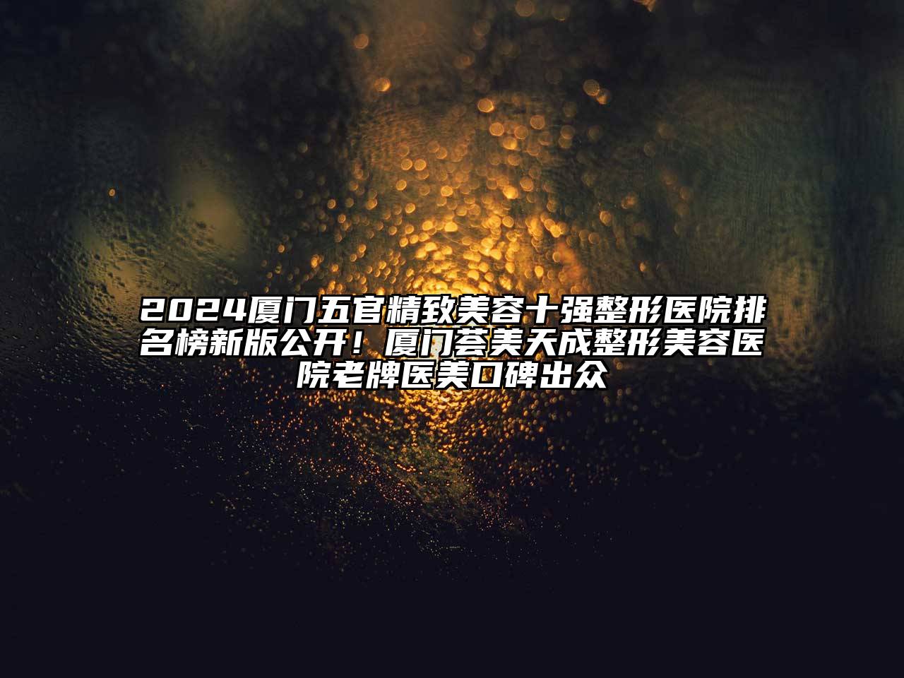 2024厦门五官精致美容十强整形医院排名榜新版公开！厦门荟美天成整形美容医院老牌医美口碑出众