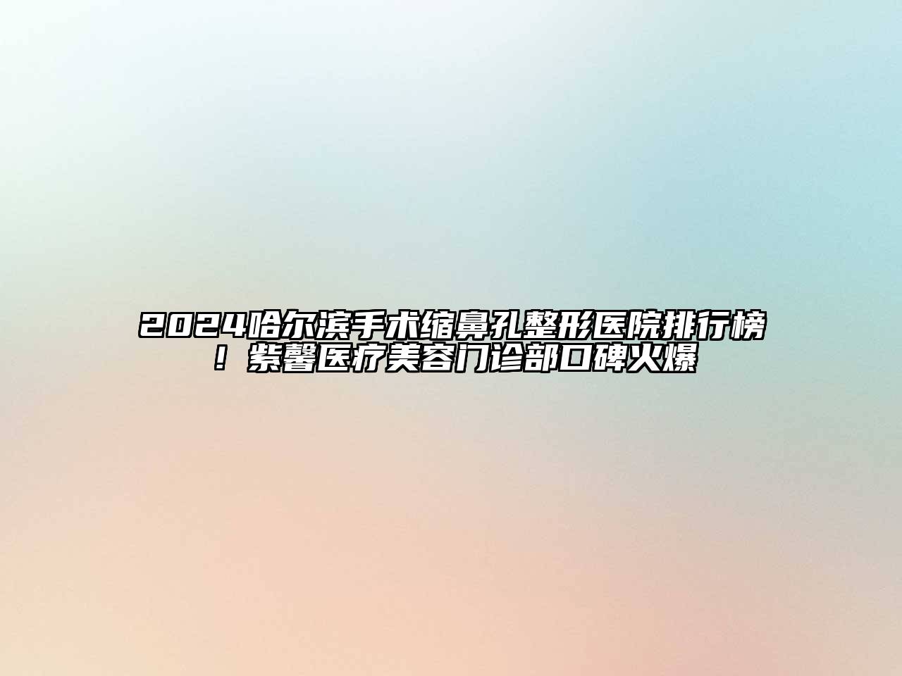 2024哈尔滨手术缩鼻孔整形医院排行榜！紫馨医疗美容门诊部口碑火爆