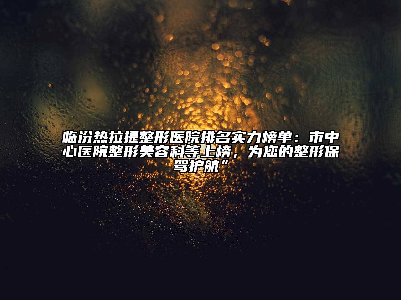 临汾热拉提整形医院排名实力榜单：市中心医院整形美容科等上榜，为您的整形保驾护航”