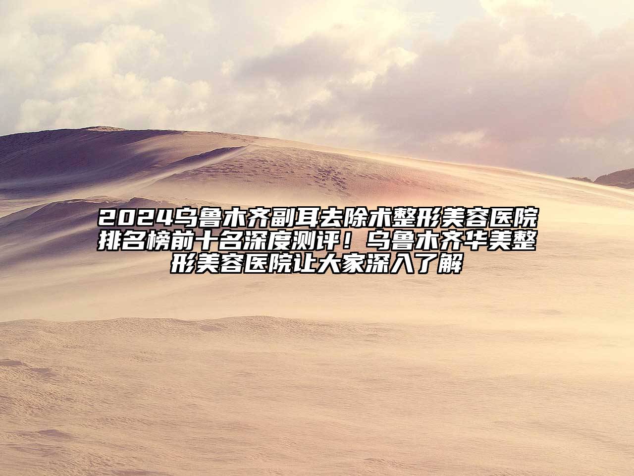 2024乌鲁木齐副耳去除术整形美容医院排名榜前十名深度测评！乌鲁木齐华美整形美容医院让大家深入了解