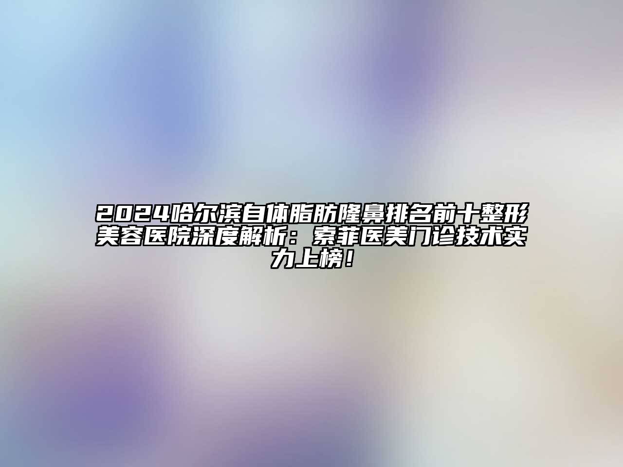 2024哈尔滨自体脂肪隆鼻排名前十整形美容医院深度解析：索菲医美门诊技术实力上榜！