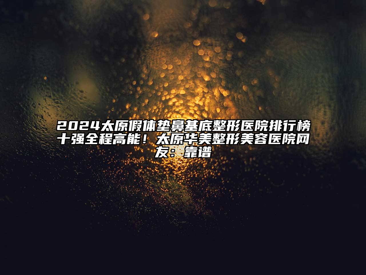 2025太原假体垫鼻基底整形医院排行榜十强全程高能！太原华美整形美容医院网友：靠谱