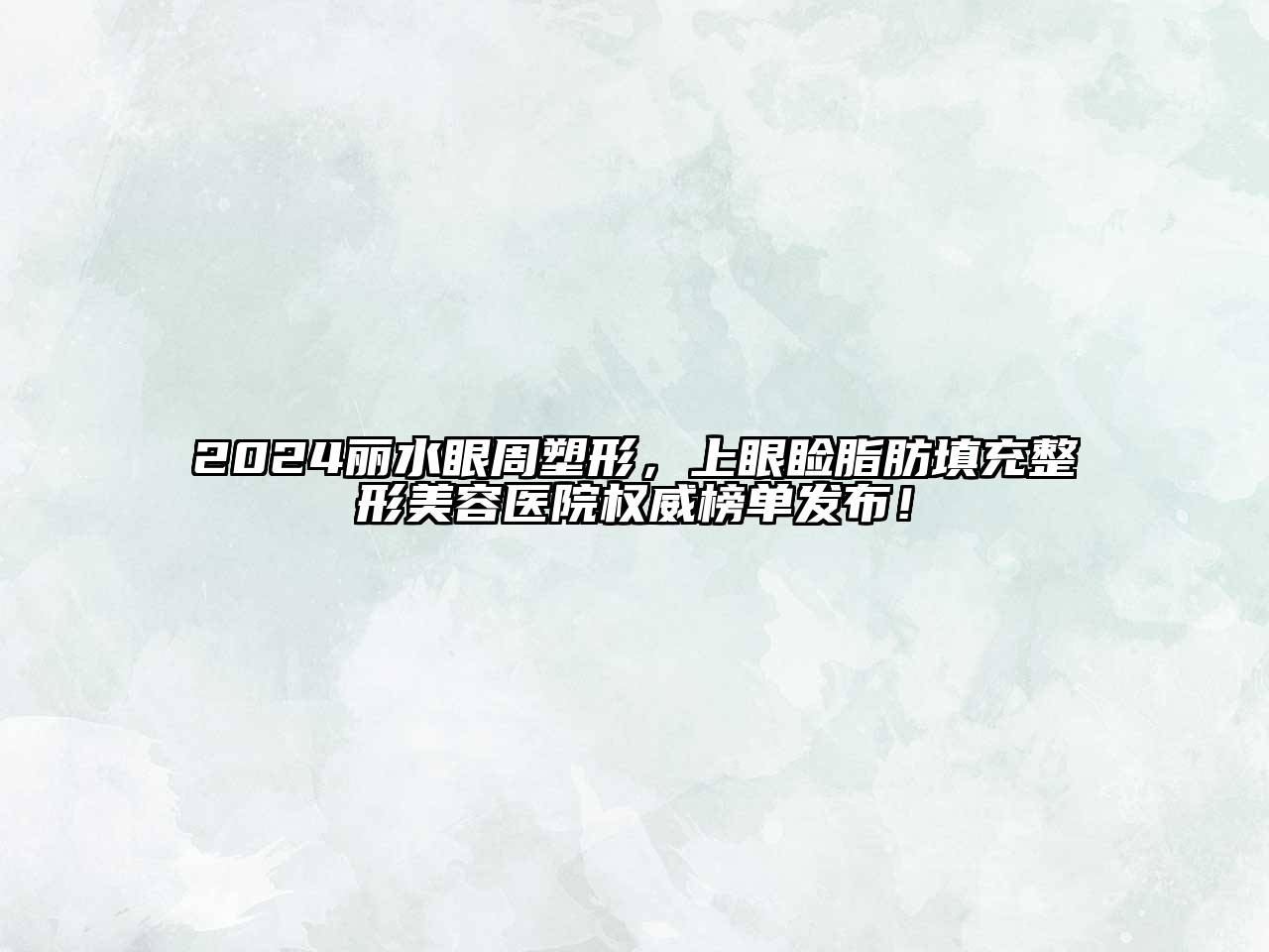 2024丽水眼周塑形，上眼睑脂肪填充整形美容医院权威榜单发布！