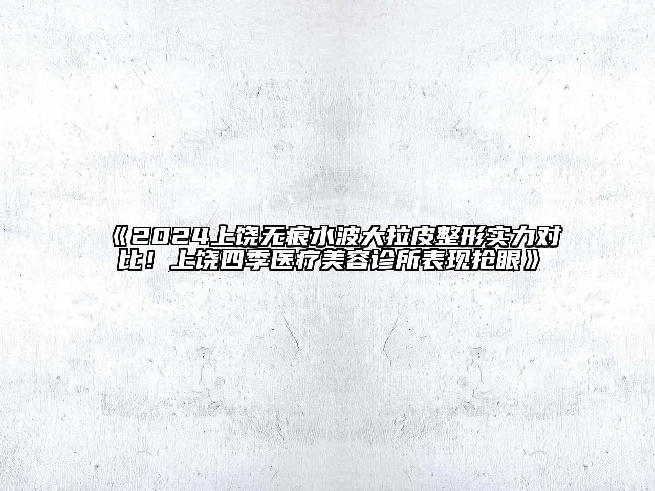2024上饶无痕水波大拉皮整形实力对比！上饶四季医疗美容诊所表现抢眼