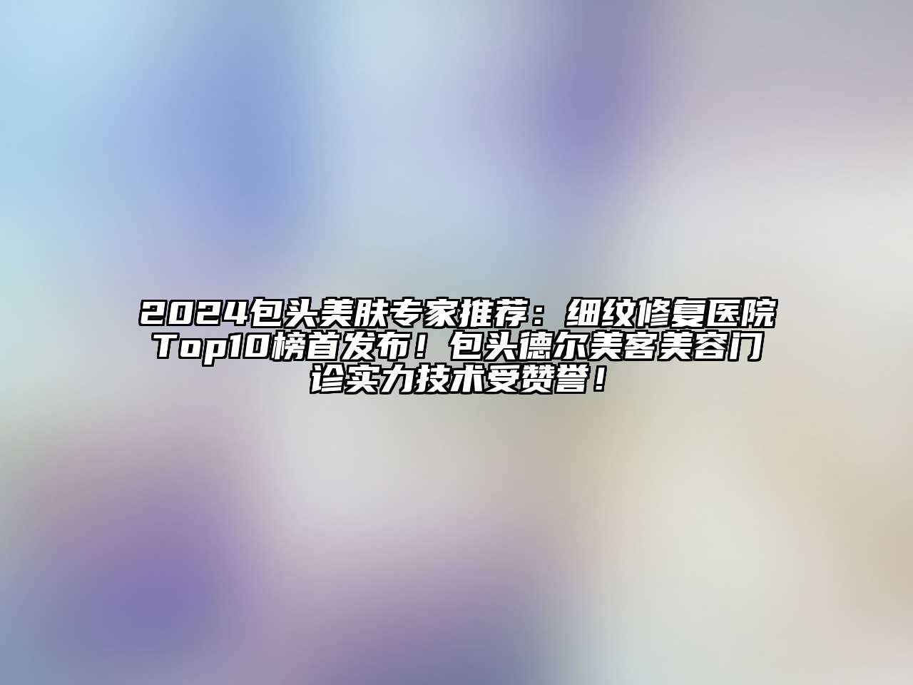 2024包头美肤专家推荐：细纹修复医院Top10榜首发布！包头德尔美客美容门诊实力技术受赞誉！