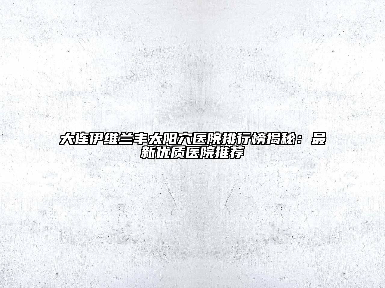 大连伊维兰丰太阳穴医院排行榜揭秘：最新优质医院推荐