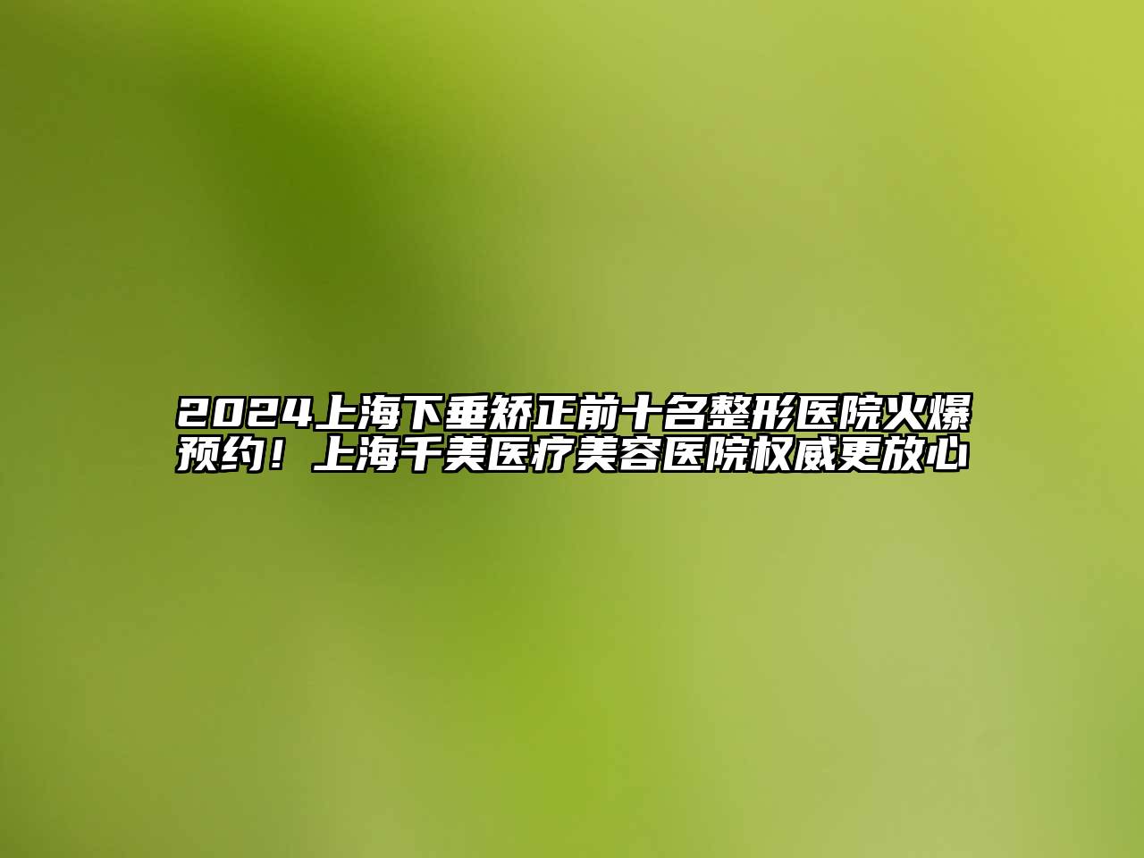 2024上海下垂矫正前十名整形医院火爆预约！上海千美医疗美容医院权威更放心