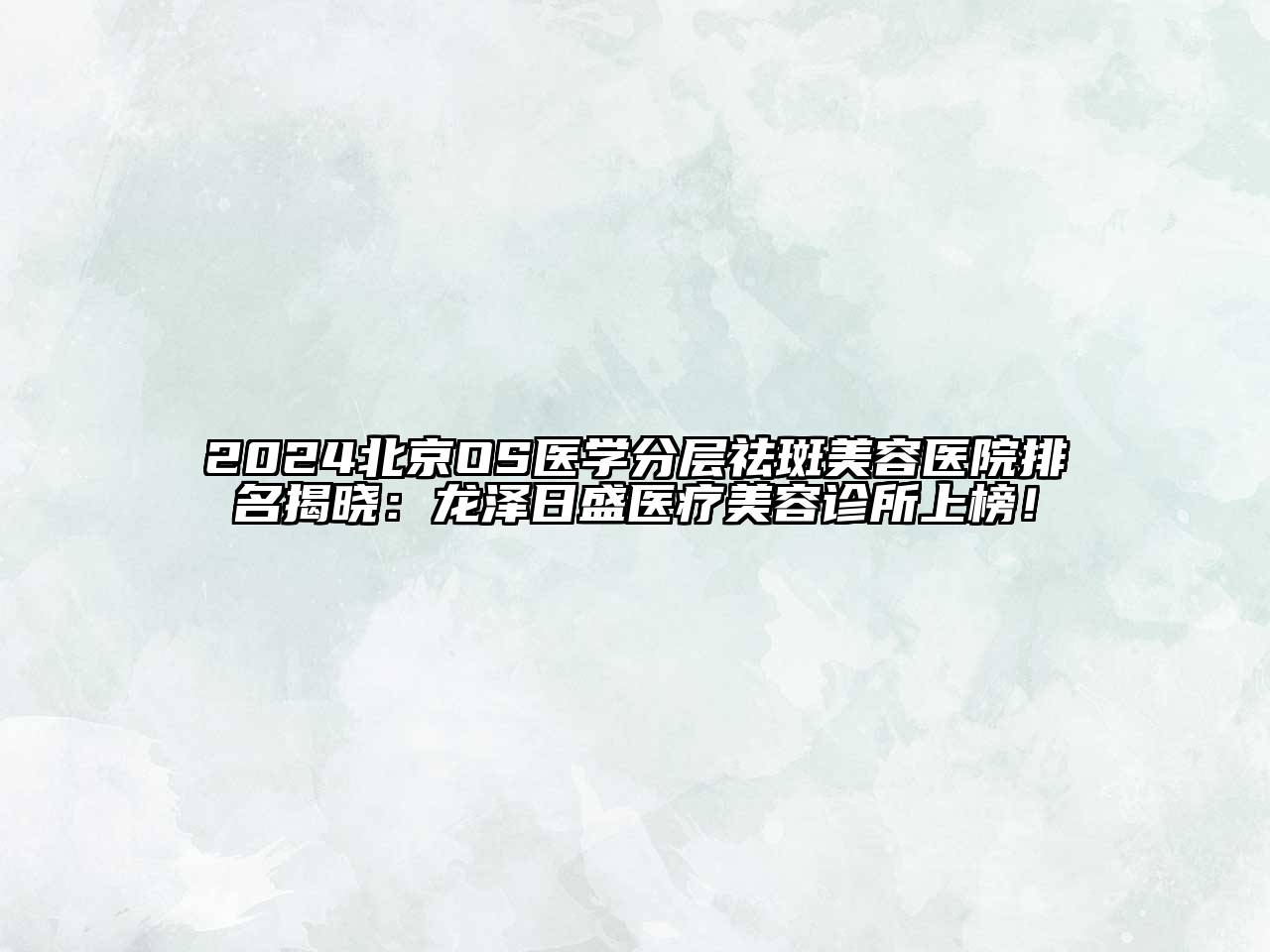 2024北京OS医学分层祛斑美容医院排名揭晓：龙泽日盛医疗美容诊所上榜！