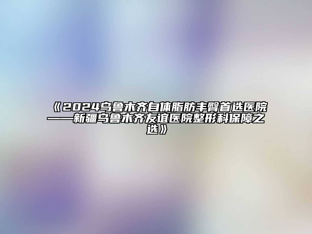 2024乌鲁木齐自体脂肪丰臀首选医院——新疆乌鲁木齐友谊医院整形科保障之选