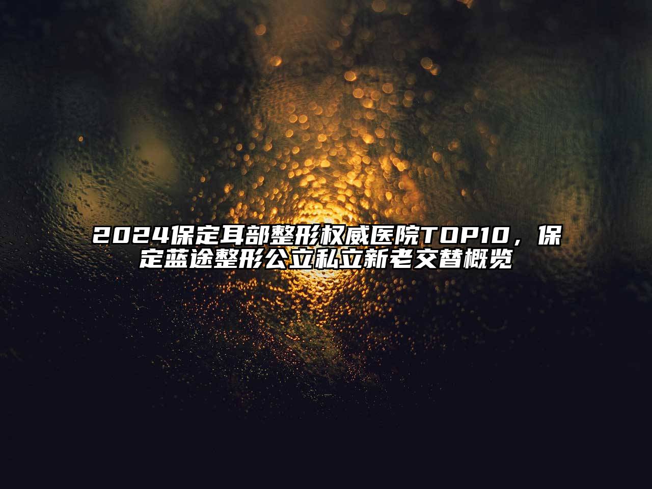 2024保定耳部整形权威医院TOP10，保定蓝途整形公立私立新老交替概览