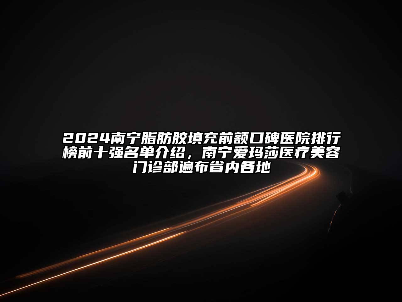 2024南宁脂肪胶填充前额口碑医院排行榜前十强名单介绍，南宁爱玛莎医疗美容门诊部遍布省内各地