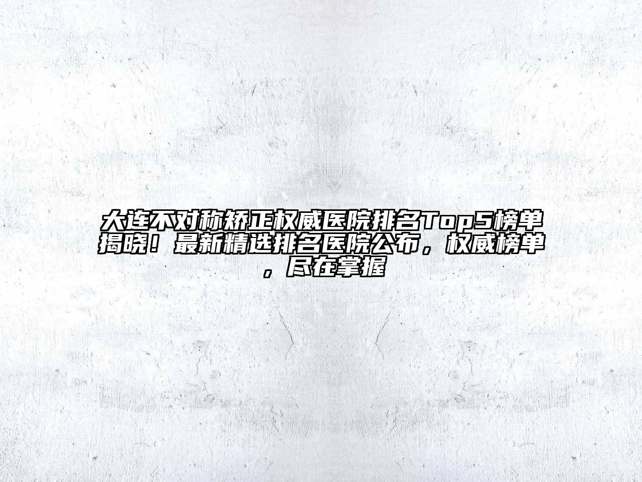 大连不对称矫正权威医院排名Top5榜单揭晓！最新精选排名医院公布，权威榜单，尽在掌握