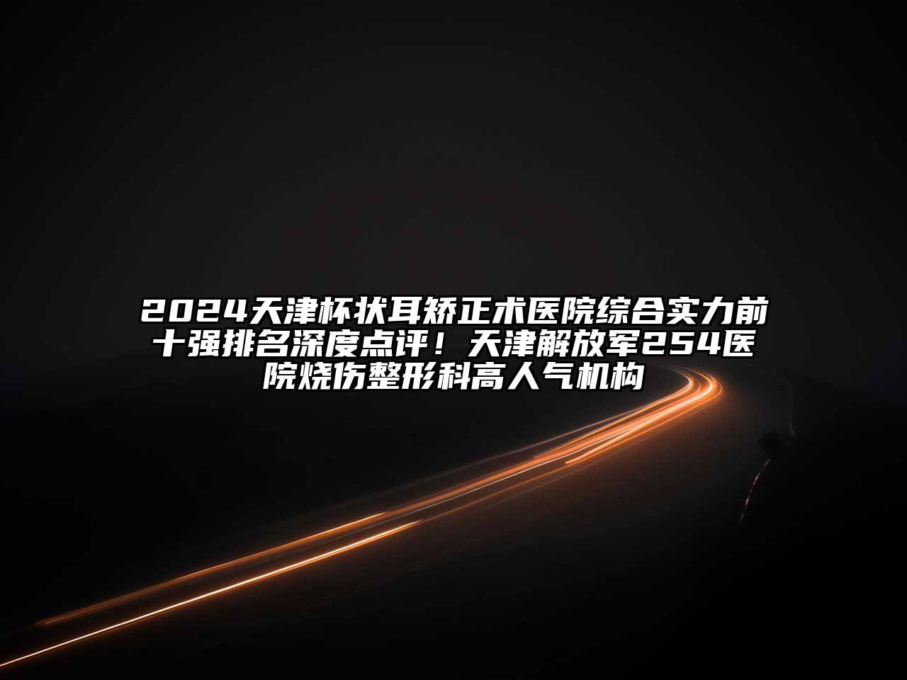 2025天津杯状耳矫正术医院综合实力前十强排名深度点评！天津解放军254医院烧伤整形科高人气机构