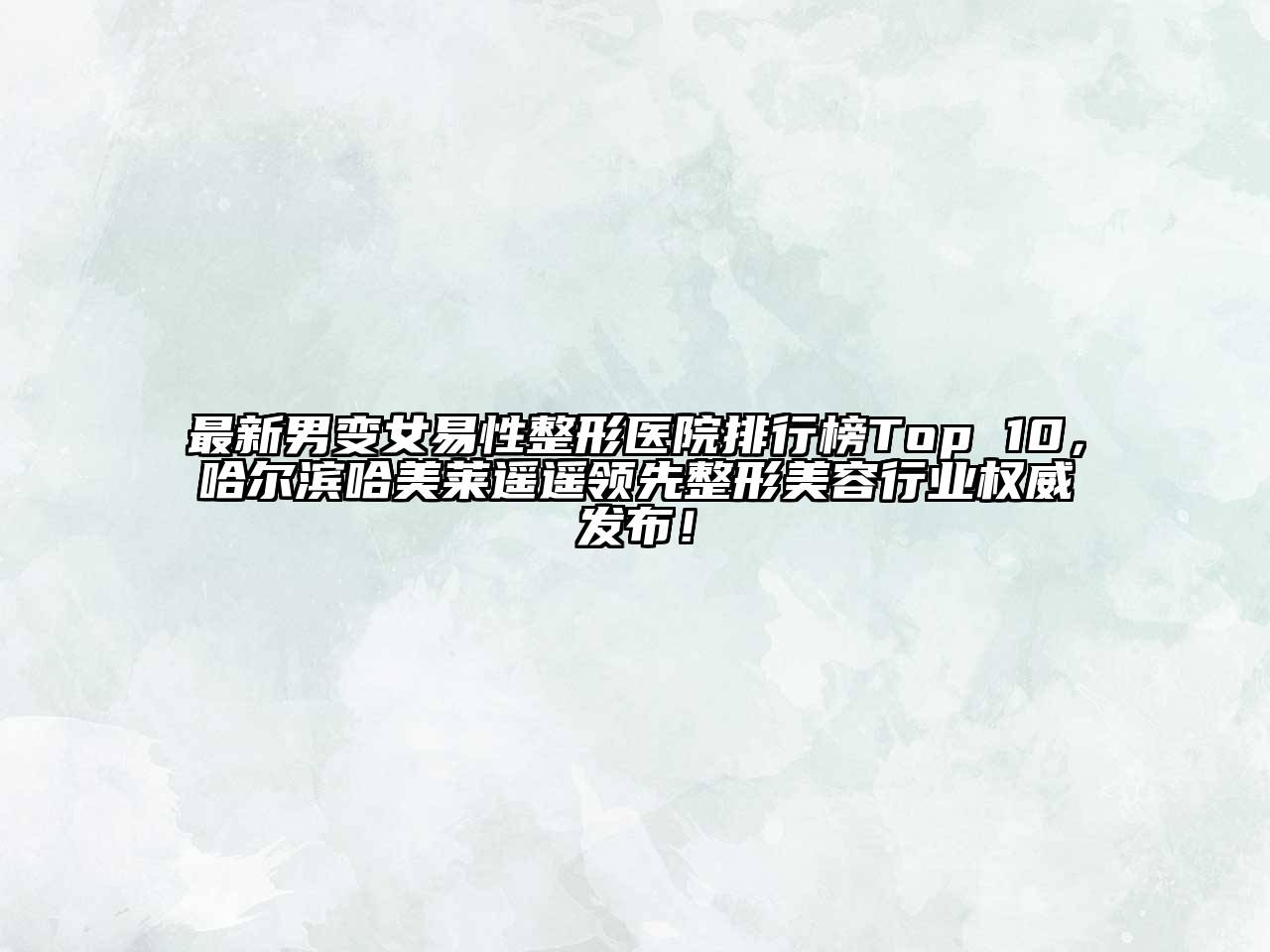 最新男变女易性整形医院排行榜Top 10，哈尔滨哈美莱遥遥领先整形美容行业权威发布！