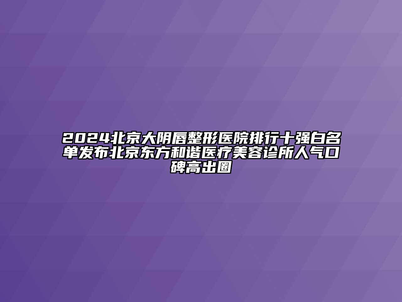 2024北京大阴唇整形医院排行十强白名单发布北京东方和谐医疗美容诊所人气口碑高出圈