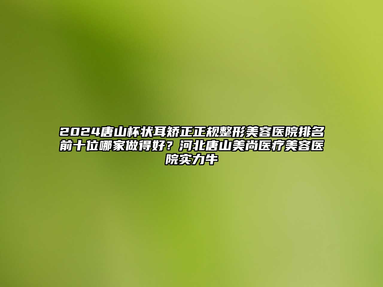 2025唐山杯状耳矫正正规整形美容医院排名前十位哪家做得好？河北唐山美尚医疗美容医院实力牛