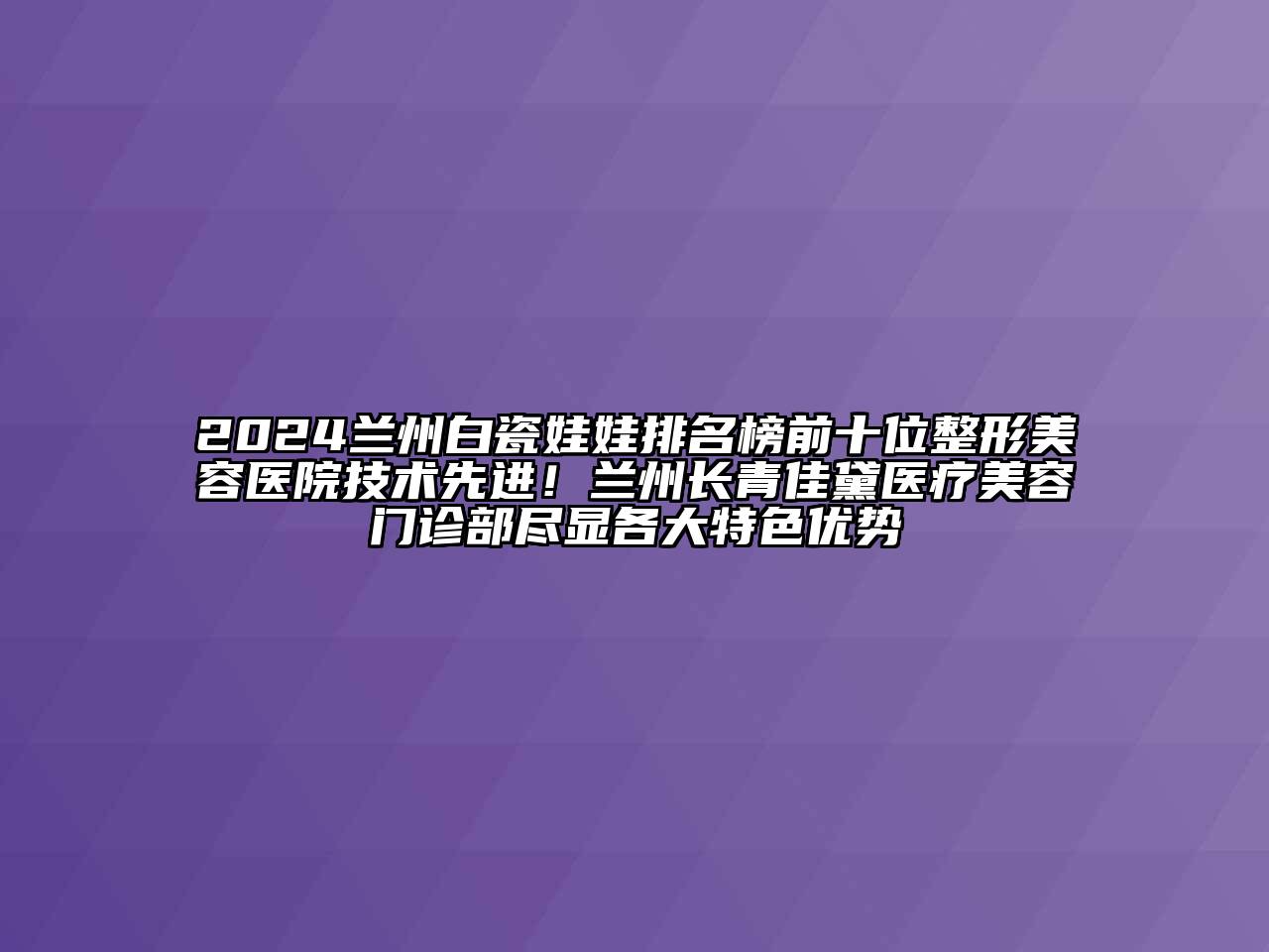 2025兰州白瓷娃娃排名榜前十位整形美容医院技术先进！兰州长青佳黛医疗美容门诊部尽显各大特色优势