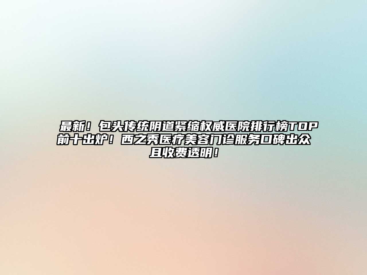 最新！包头传统阴道紧缩权威医院排行榜TOP前十出炉！西之秀医疗美容门诊服务口碑出众且收费透明！