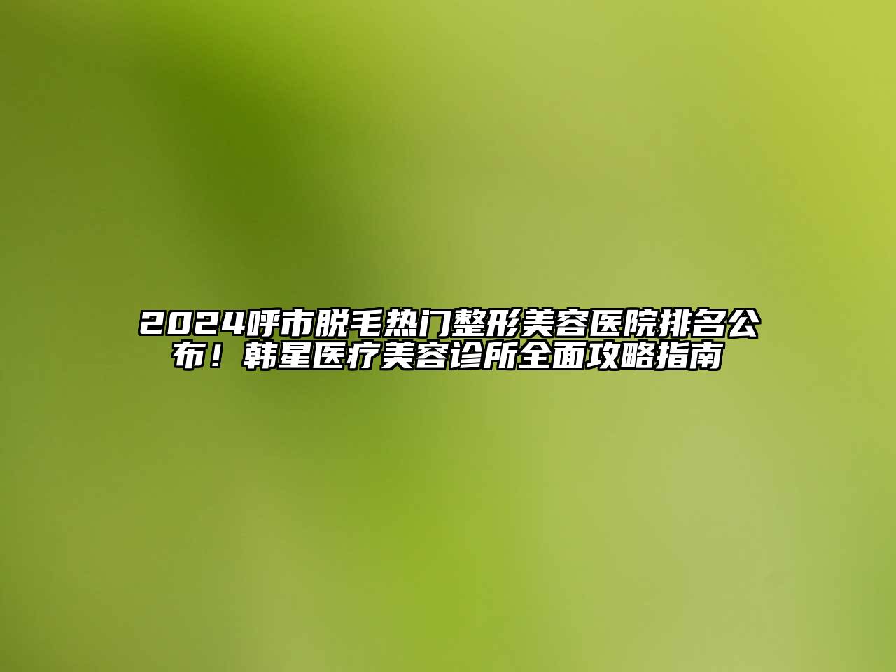 2025呼市脱毛热门整形美容医院排名公布！韩星医疗美容诊所全面攻略指南