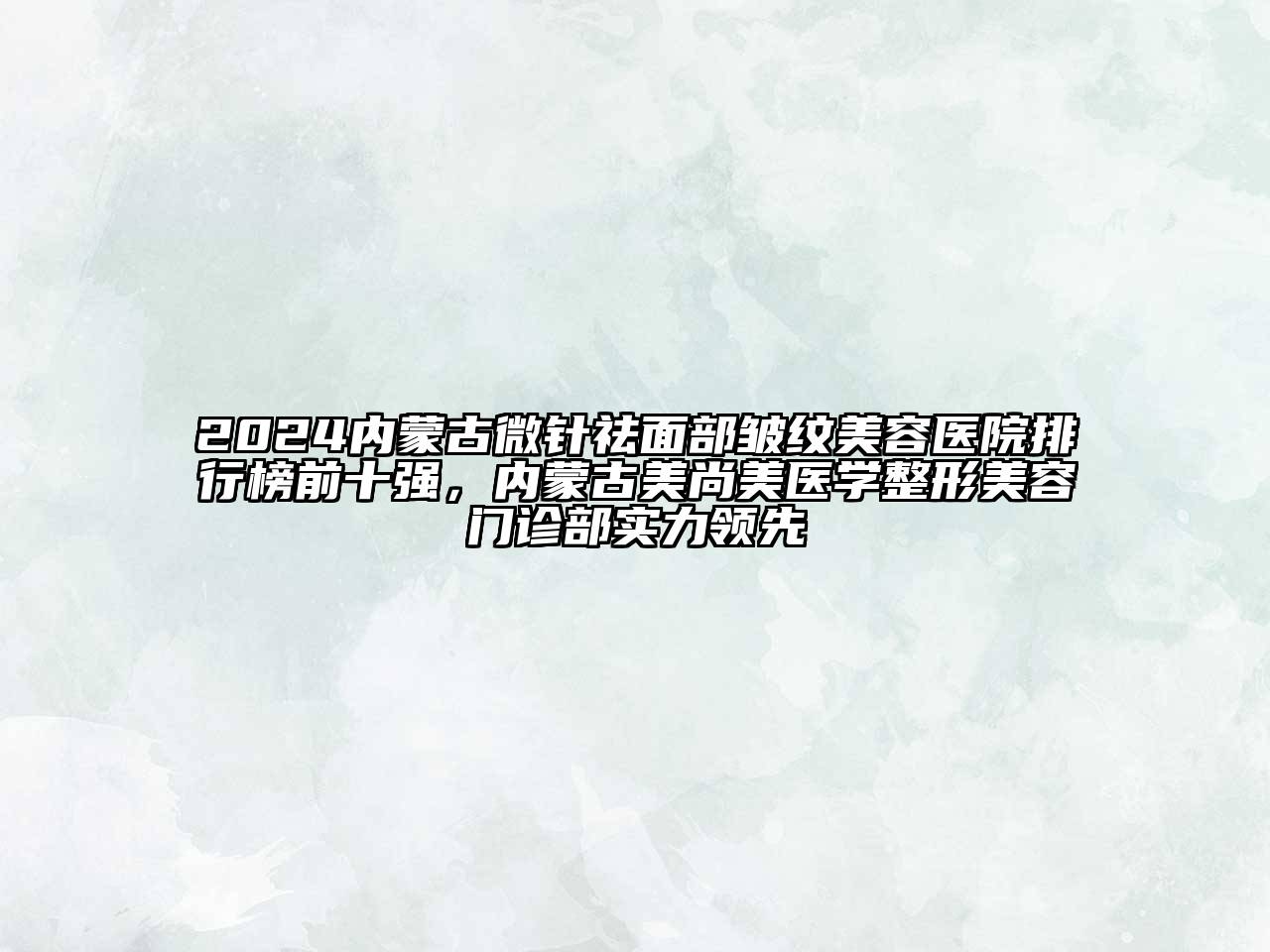 2024内蒙古微针祛面部皱纹美容医院排行榜前十强，内蒙古美尚美医学整形美容门诊部实力领先