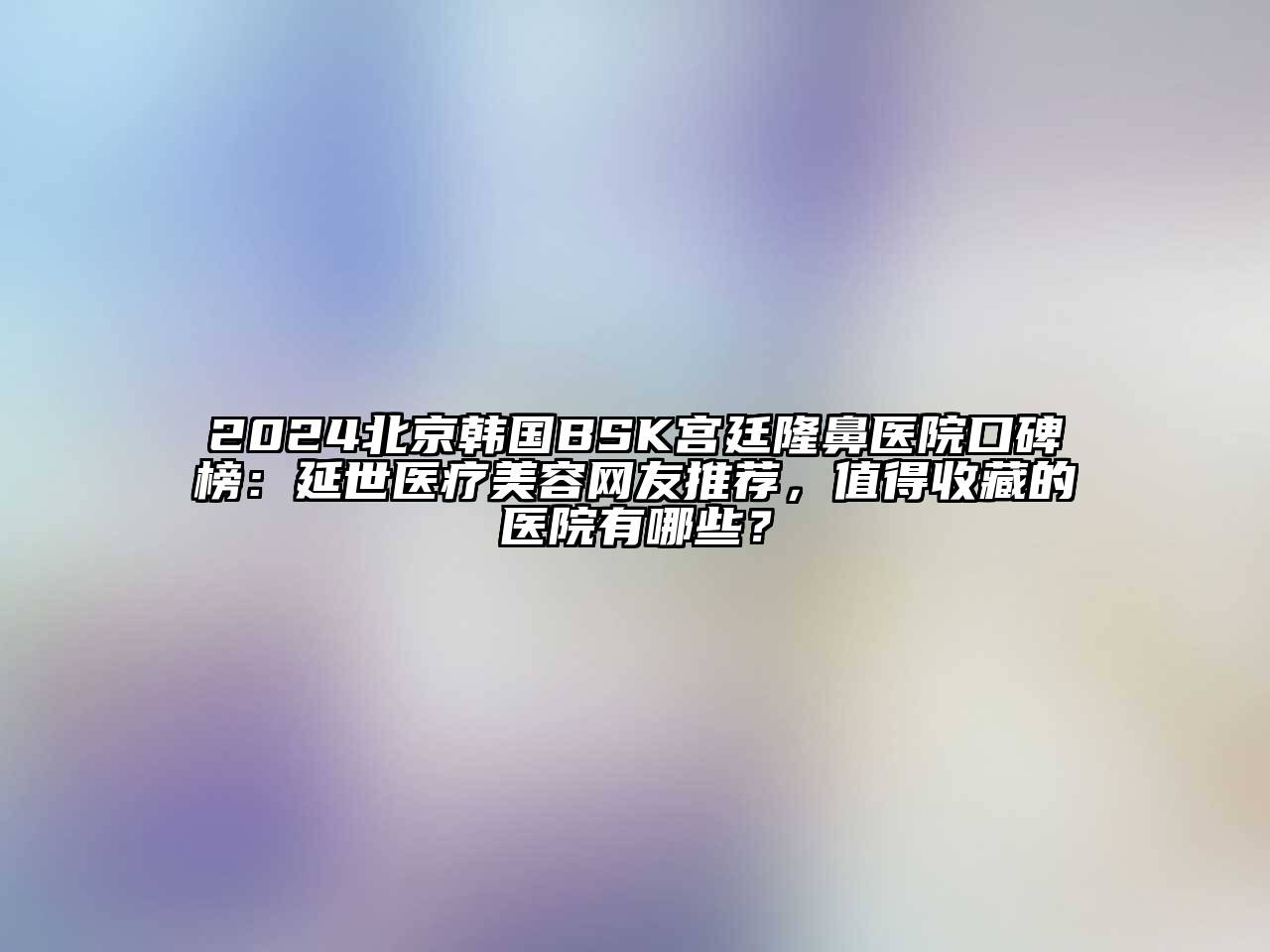 2024北京韩国BSK宫廷隆鼻医院口碑榜：延世医疗美容网友推荐，值得收藏的医院有哪些？