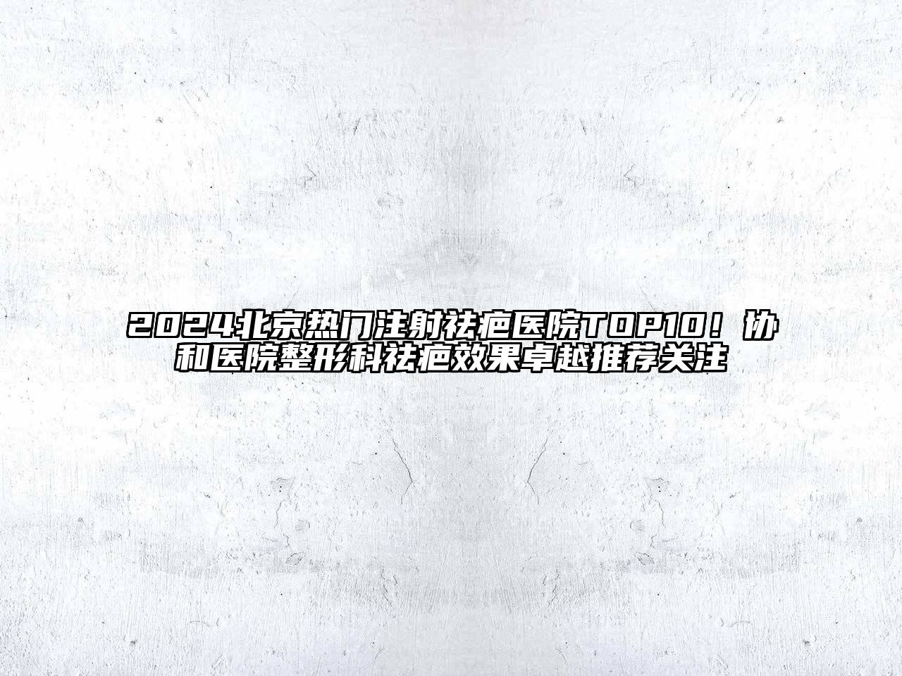 2024北京热门注射祛疤医院TOP10！协和医院整形科祛疤效果卓越推荐关注
