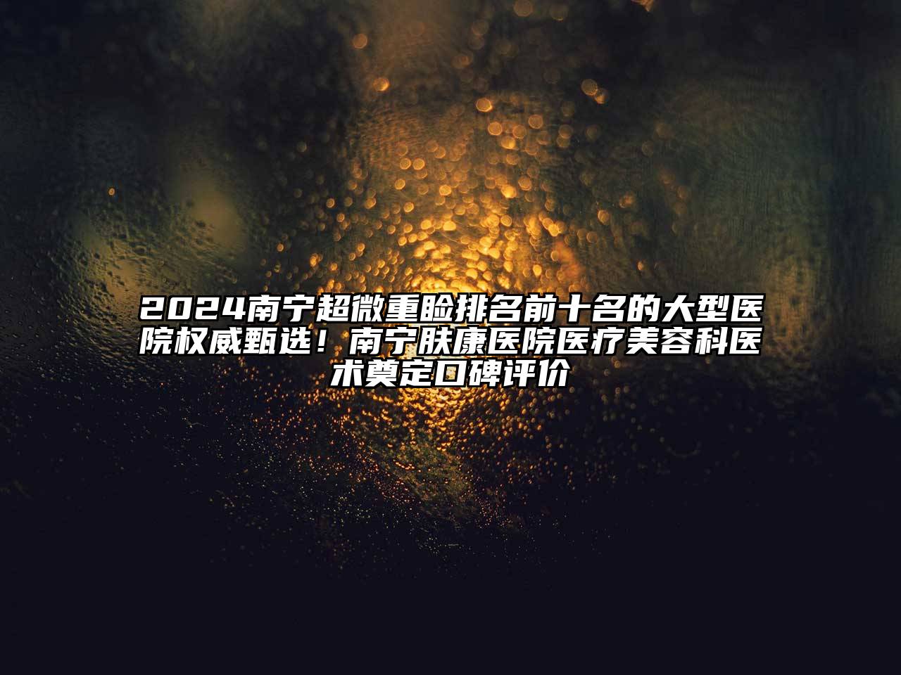2024南宁超微重睑排名前十名的大型医院权威甄选！南宁肤康医院医疗美容科医术奠定口碑评价