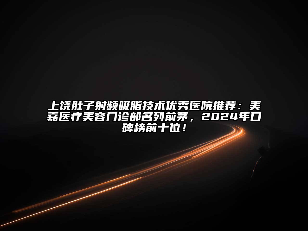 上饶肚子射频吸脂技术优秀医院推荐：美嘉医疗美容门诊部名列前茅，2024年口碑榜前十位！