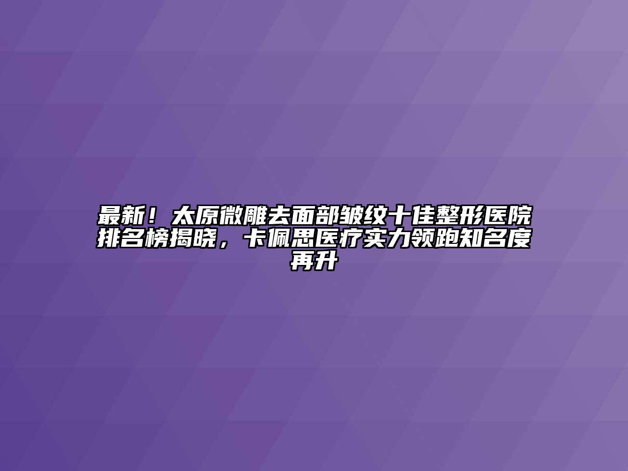 最新！太原微雕去面部皱纹十佳整形医院排名榜揭晓，卡佩思医疗实力领跑知名度再升