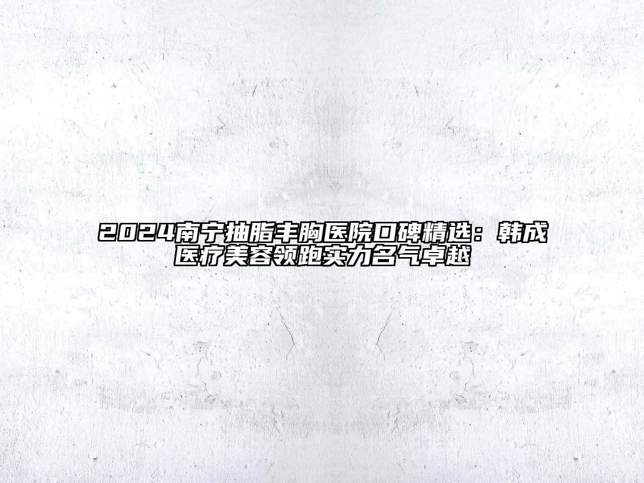 2024南宁抽脂丰胸医院口碑精选：韩成医疗美容领跑实力名气卓越