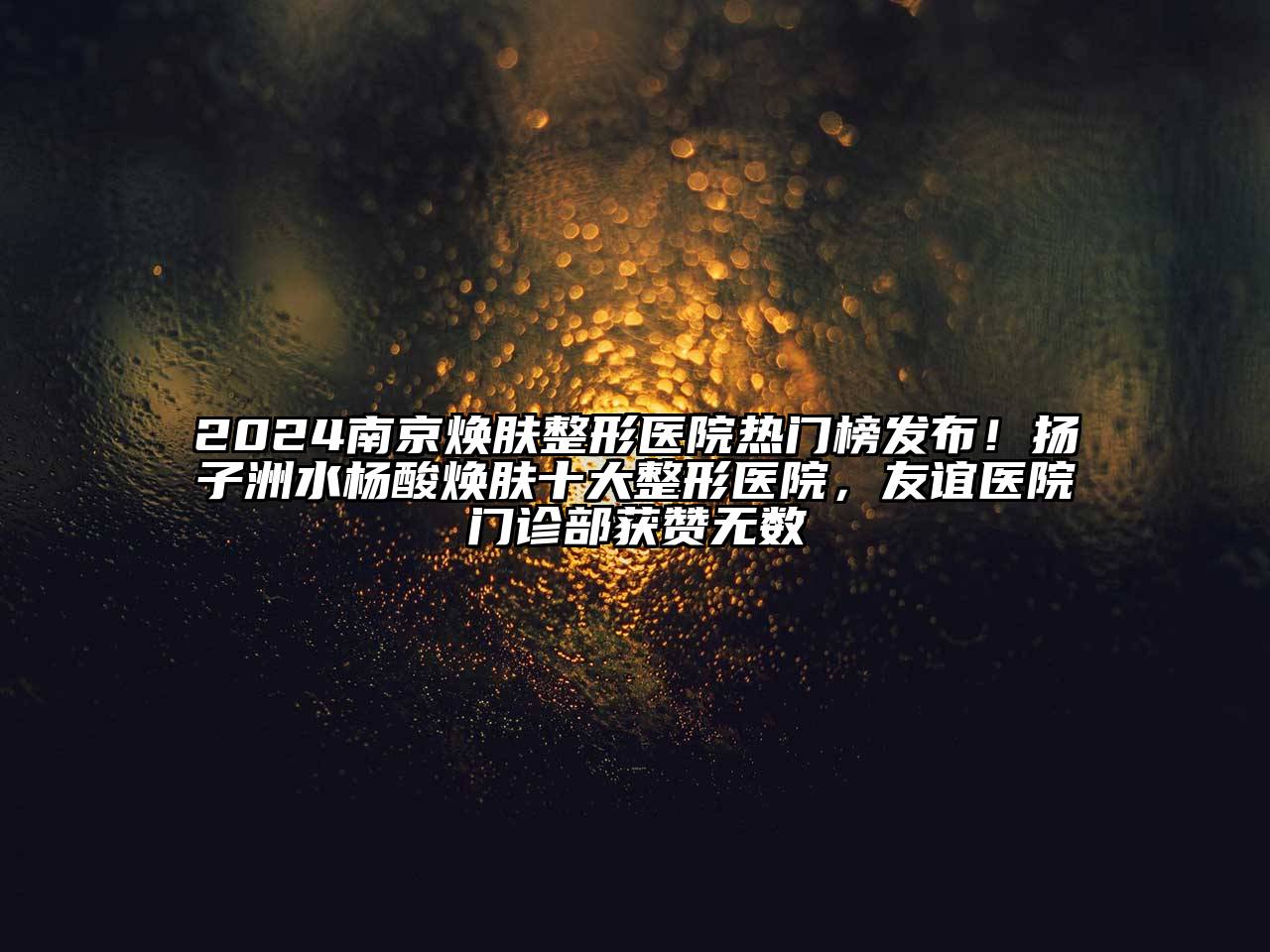 2025南京焕肤整形医院热门榜发布！扬子洲水杨酸焕肤十大整形医院，友谊医院门诊部获赞无数
