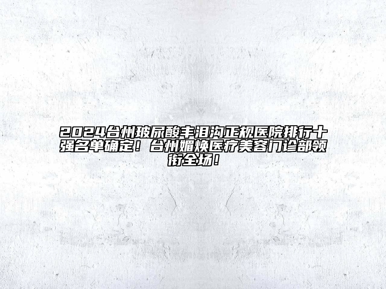 2024台州玻尿酸丰泪沟正规医院排行十强名单确定！台州媚焕医疗美容门诊部领衔全场！