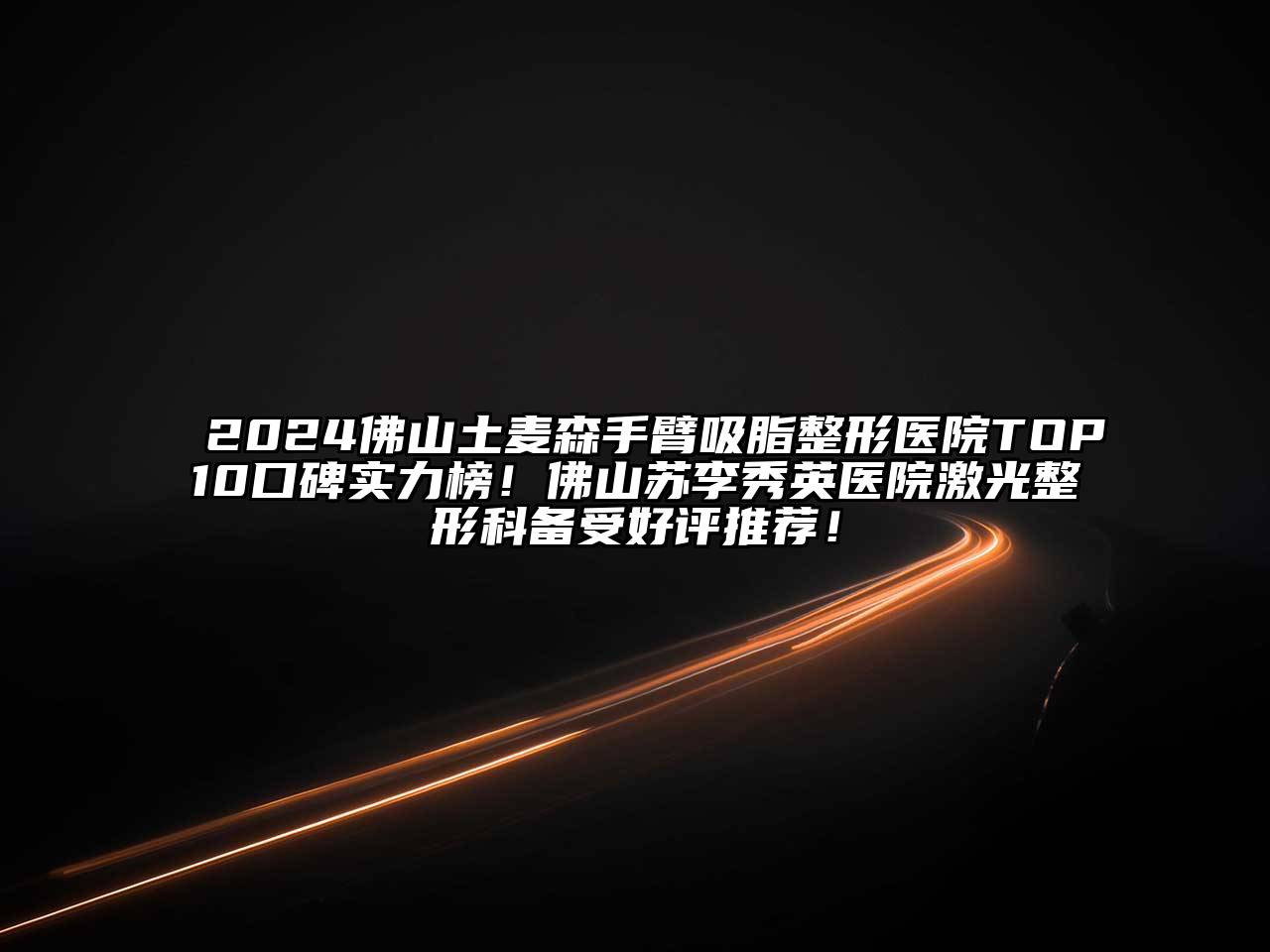 2024佛山土麦森手臂吸脂整形医院TOP10口碑实力榜！佛山苏李秀英医院激光整形科备受好评推荐！