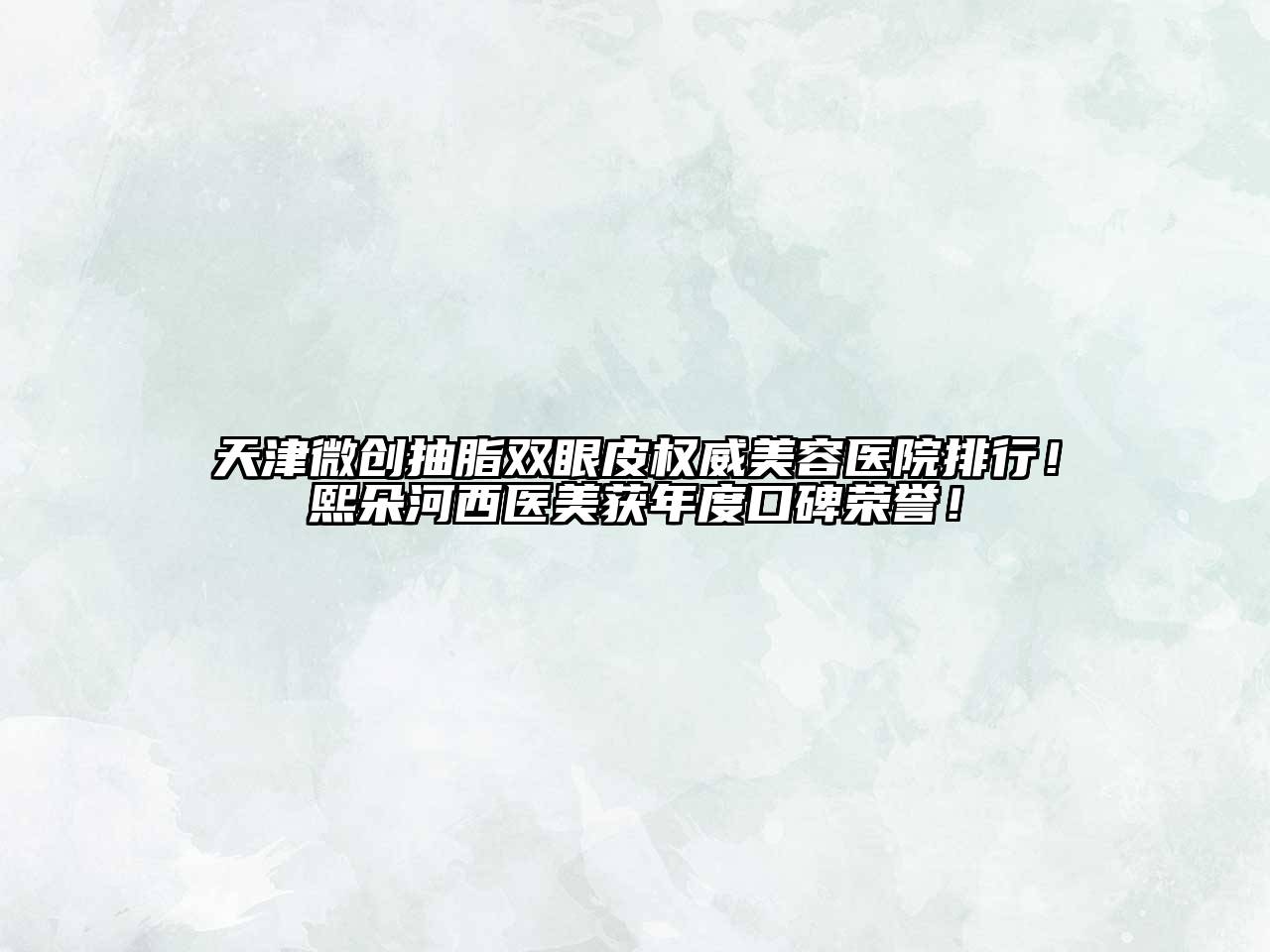 天津微创抽脂双眼皮权威美容医院排行！熙朵河西医美获年度口碑荣誉！