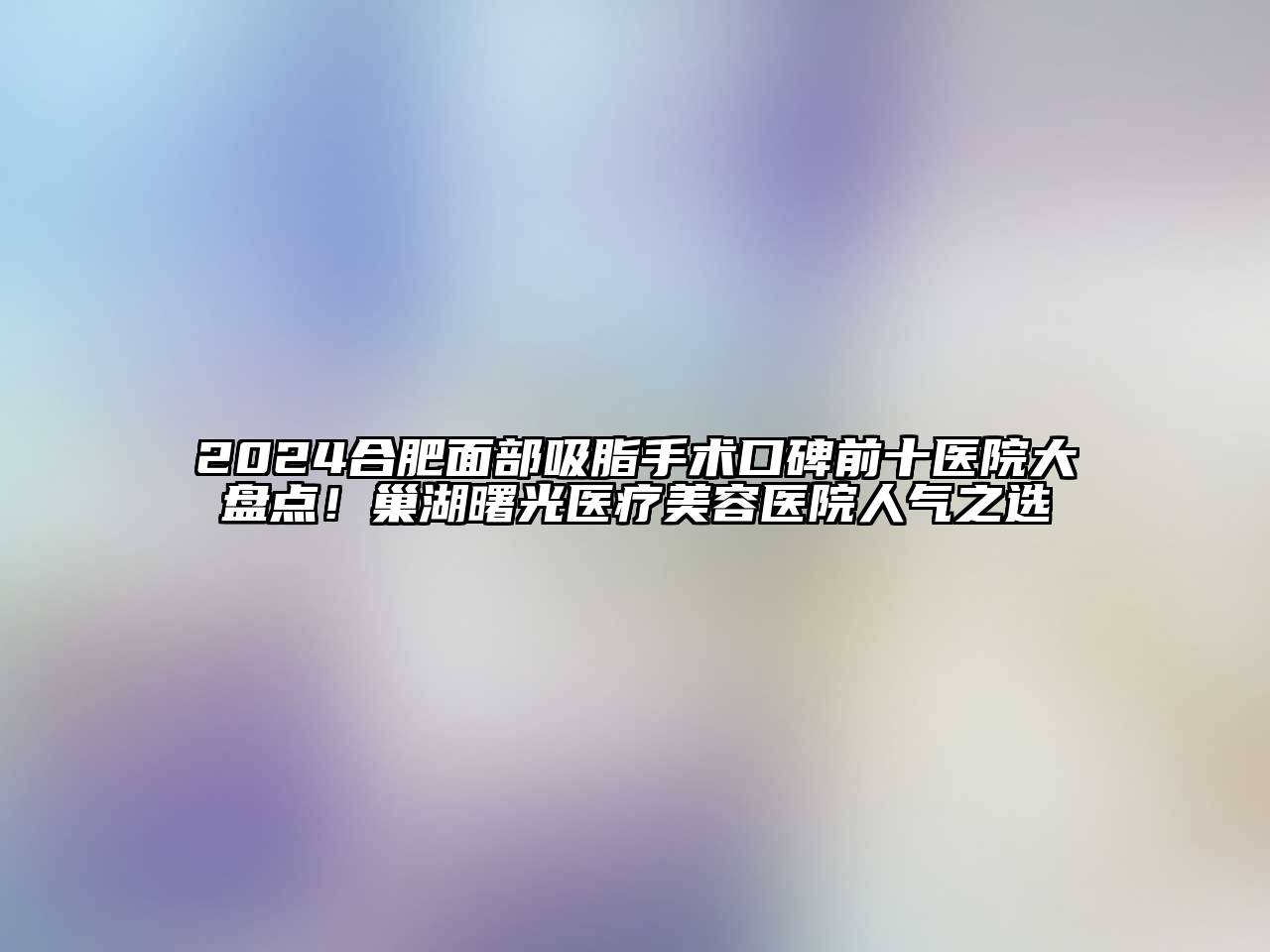 2024合肥面部吸脂手术口碑前十医院大盘点！巢湖曙光医疗美容医院人气之选