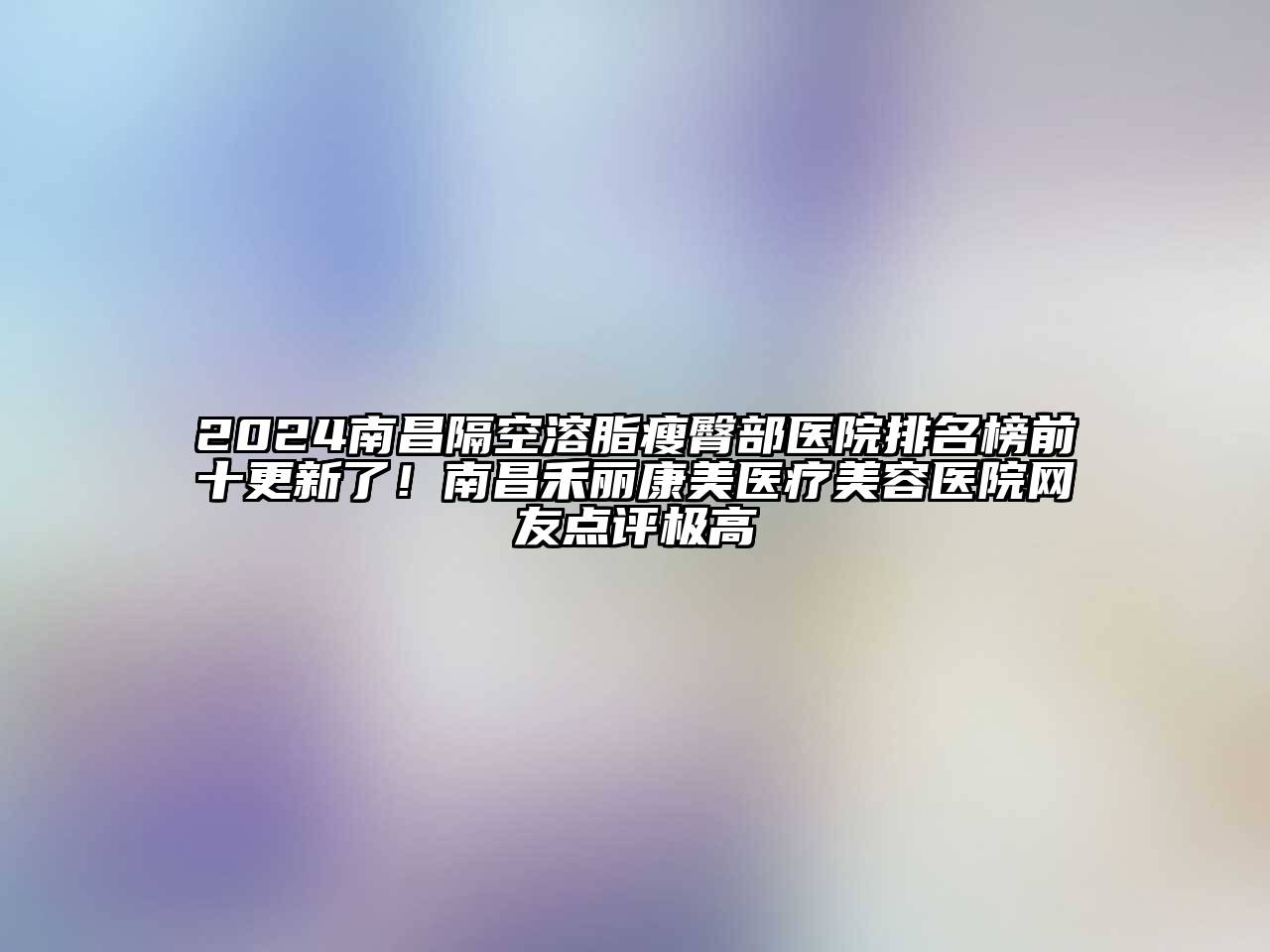 2025南昌隔空溶脂瘦臀部医院排名榜前十更新了！南昌禾丽康美医疗美容医院网友点评极高
