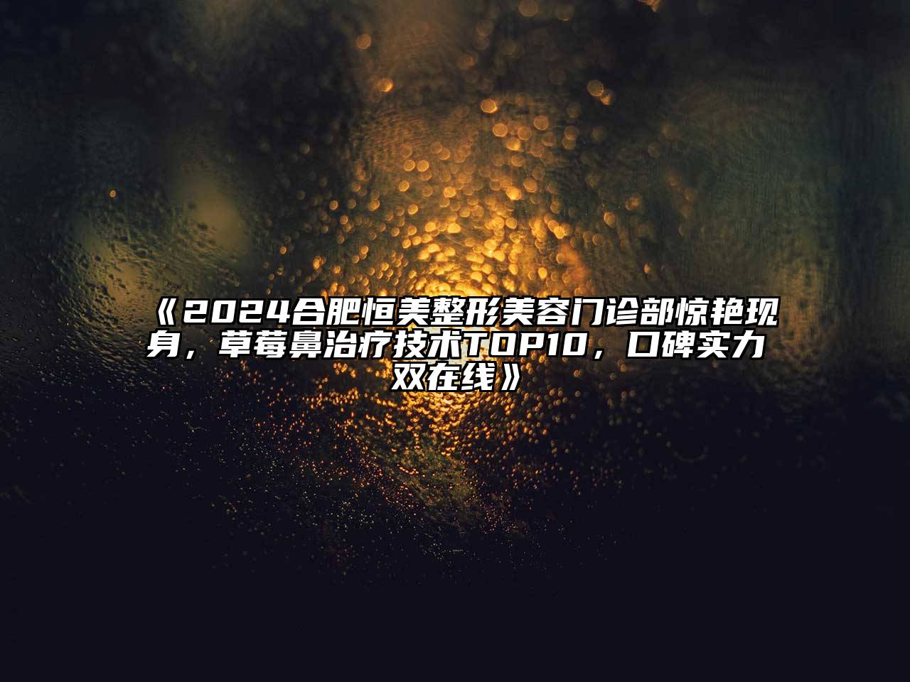 2024合肥恒美整形美容门诊部惊艳现身，草莓鼻治疗技术TOP10，口碑实力双在线