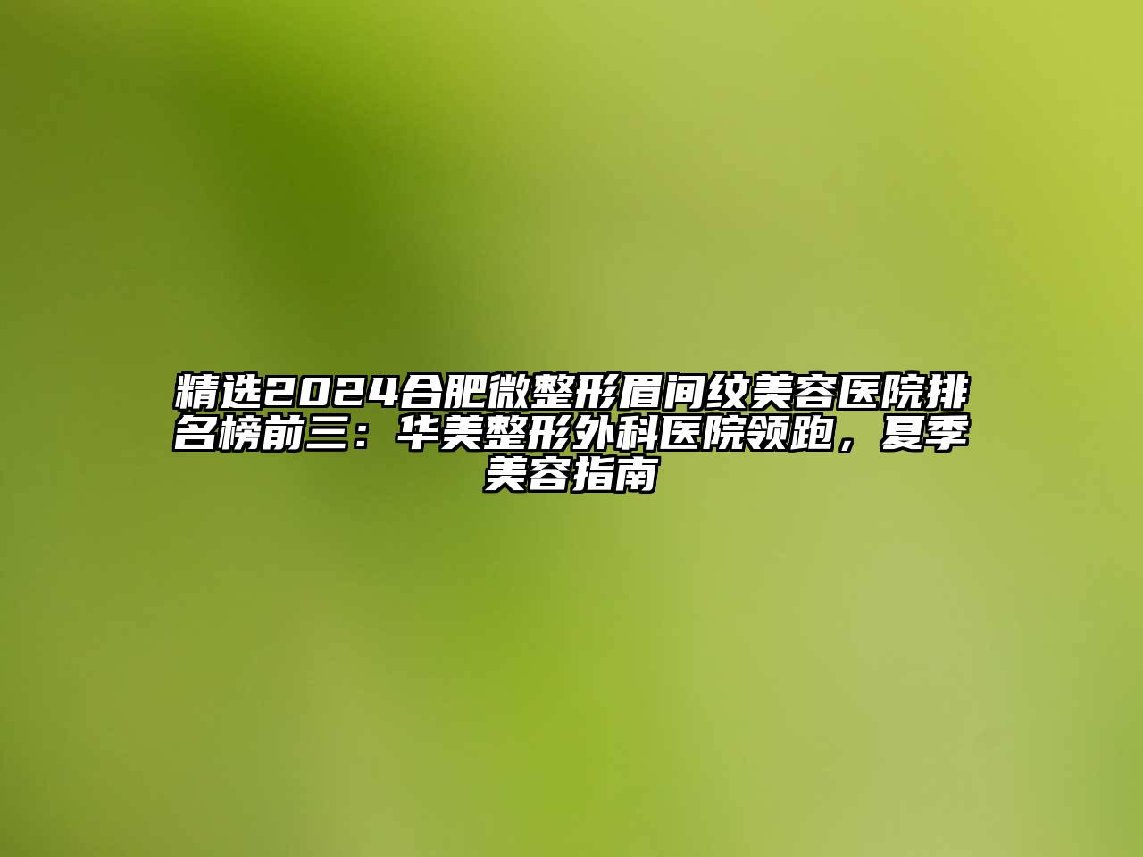 精选2024合肥微整形眉间纹美容医院排名榜前三：华美整形外科医院领跑，夏季美容指南