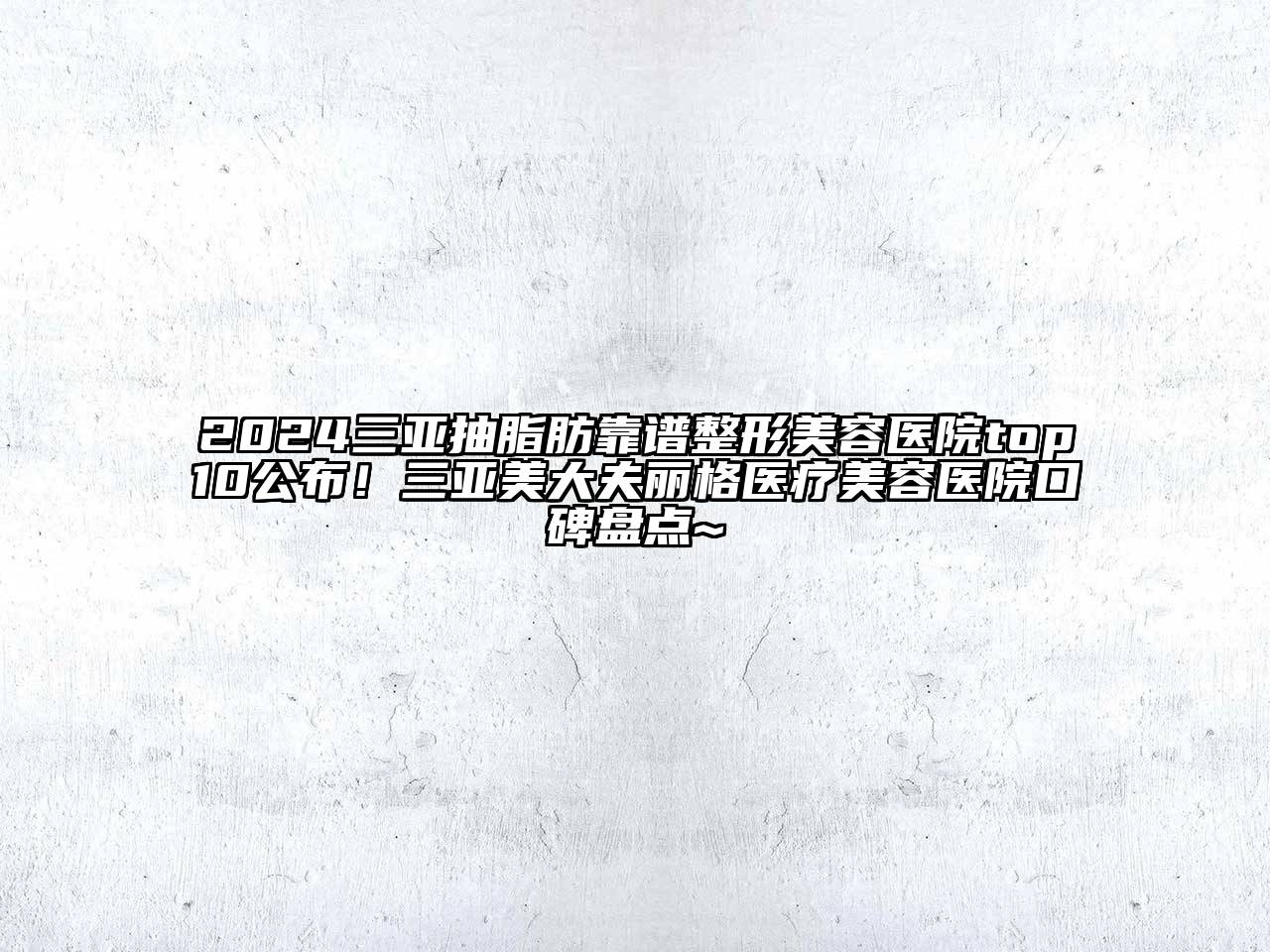 2024三亚抽脂肪靠谱整形美容医院top10公布！三亚美大夫丽格医疗美容医院口碑盘点~