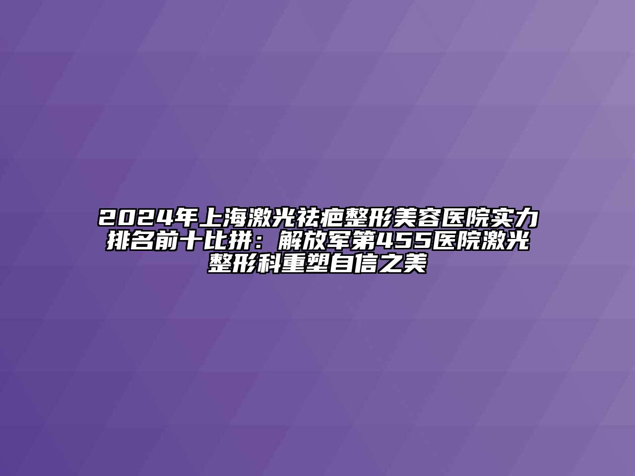 2024年上海激光祛疤整形美容医院实力排名前十比拼：解放军第455医院激光整形科重塑自信之美
