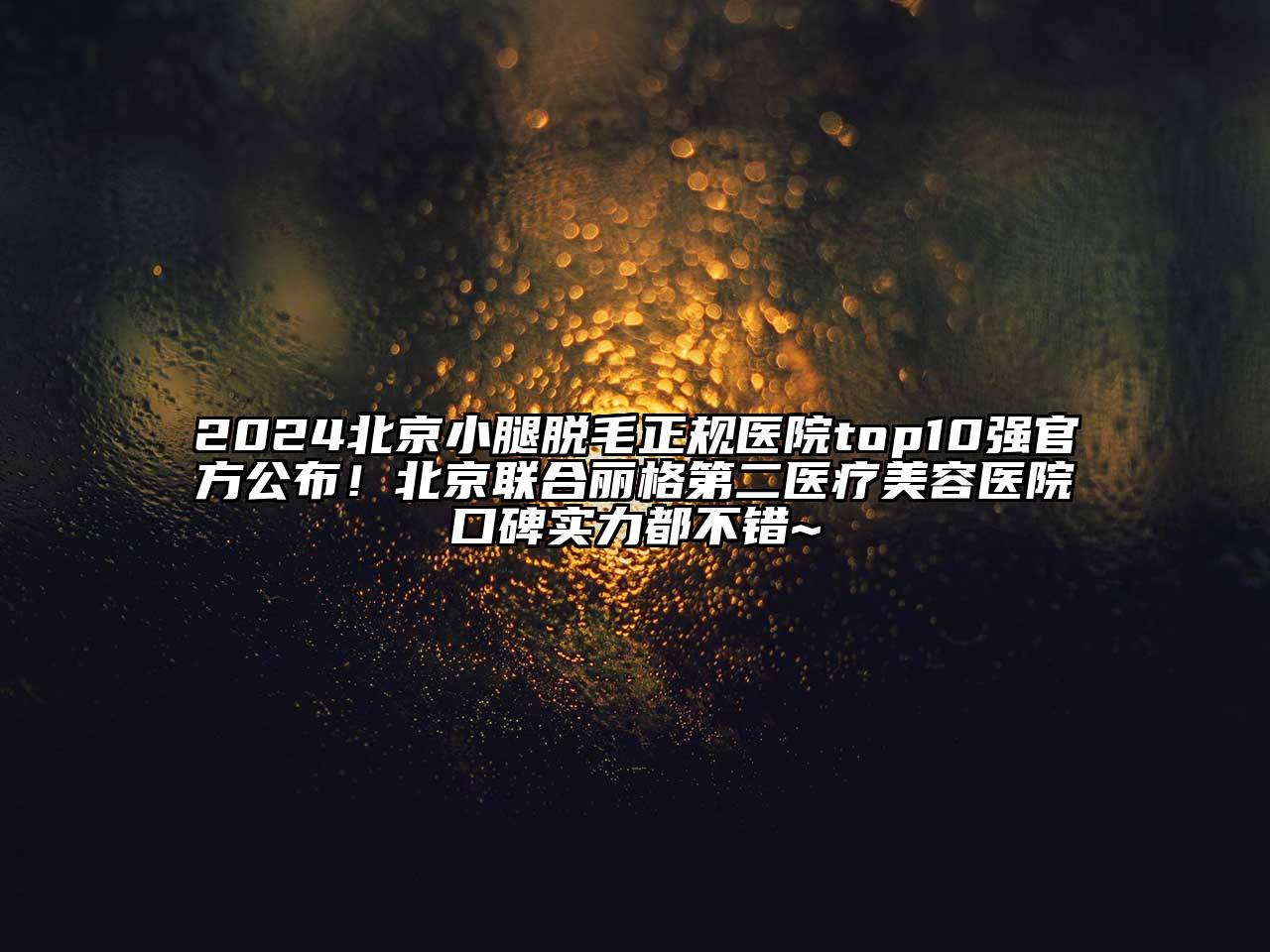 2024北京小腿脱毛正规医院top10强官方公布！北京联合丽格第二医疗美容医院口碑实力都不错~