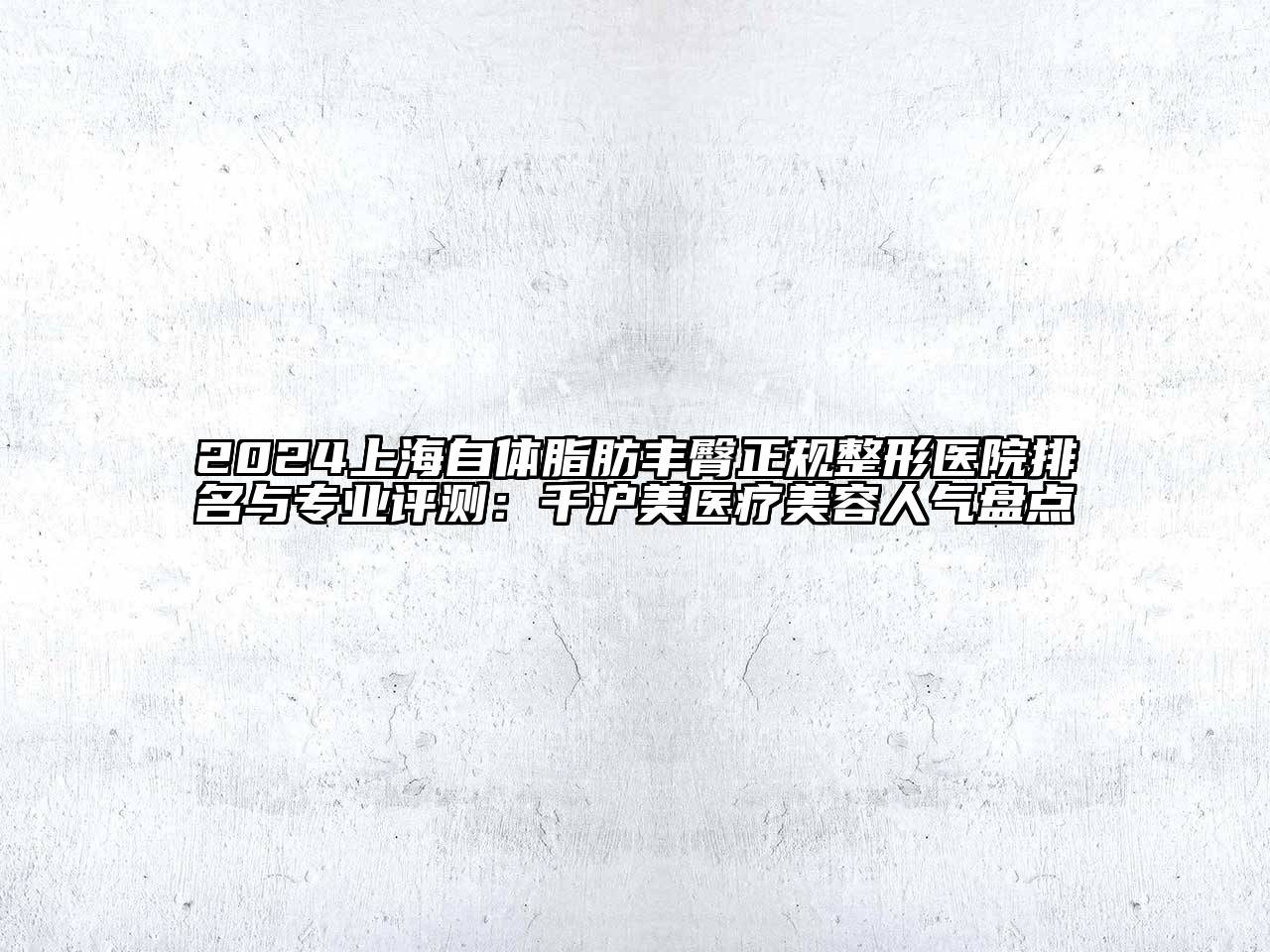2025上海自体脂肪丰臀正规整形医院排名与专业评测：千沪美医疗美容人气盘点