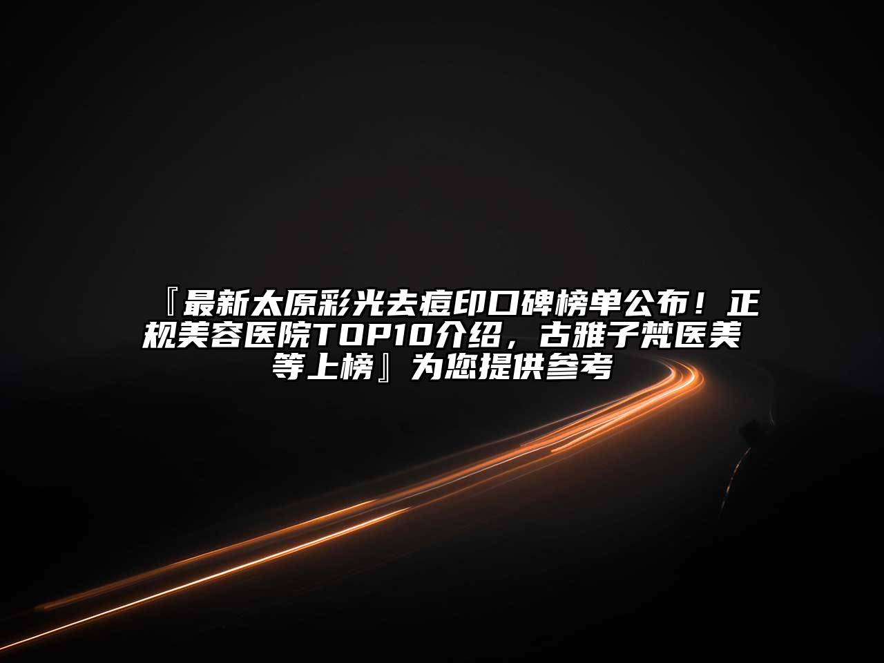 『最新太原彩光去痘印口碑榜单公布！正规美容医院TOP10介绍，古雅子梵医美等上榜』为您提供参考