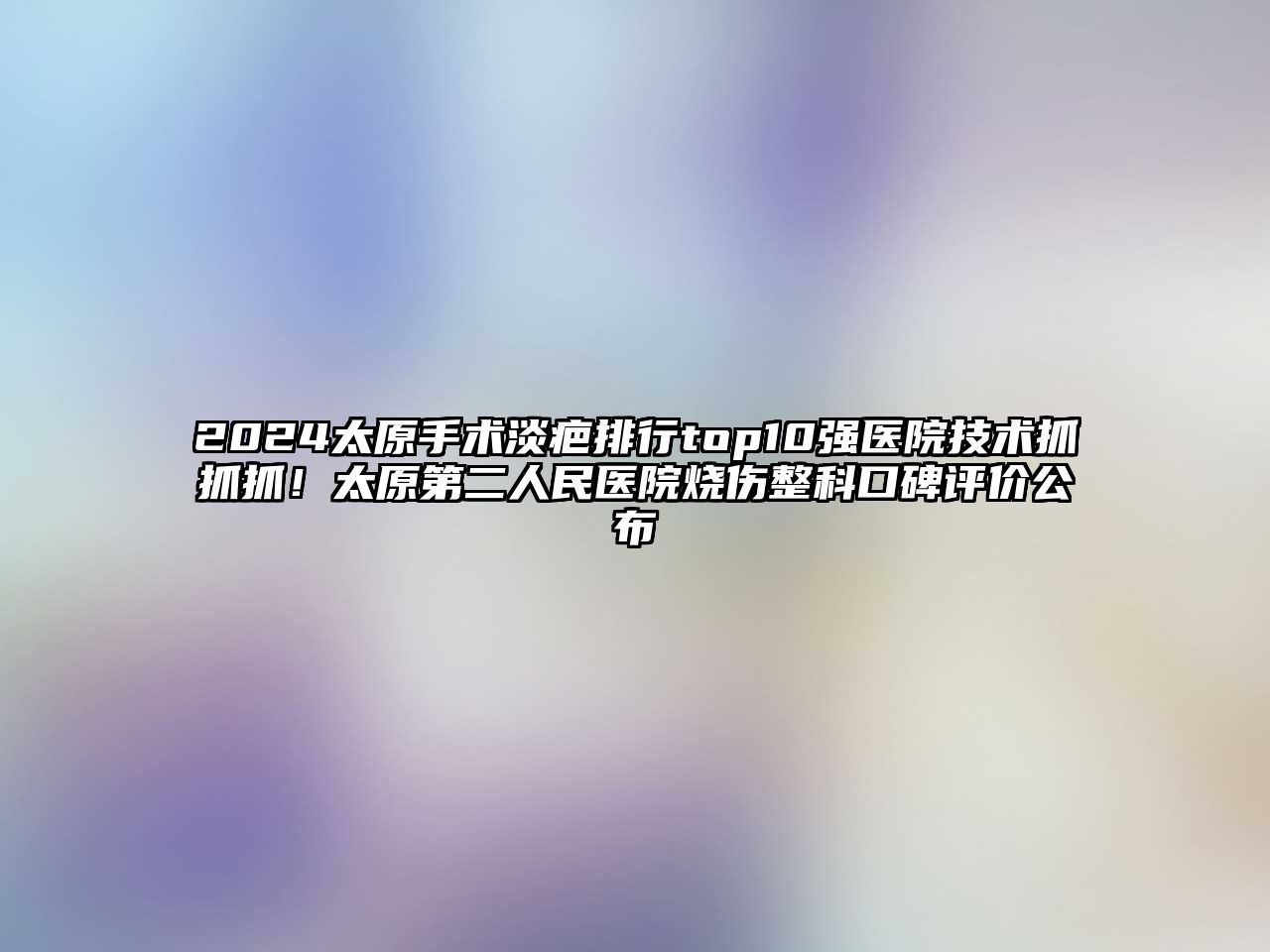 2025太原手术淡疤排行top10强医院技术抓抓抓！太原第二人民医院烧伤整科口碑评价公布