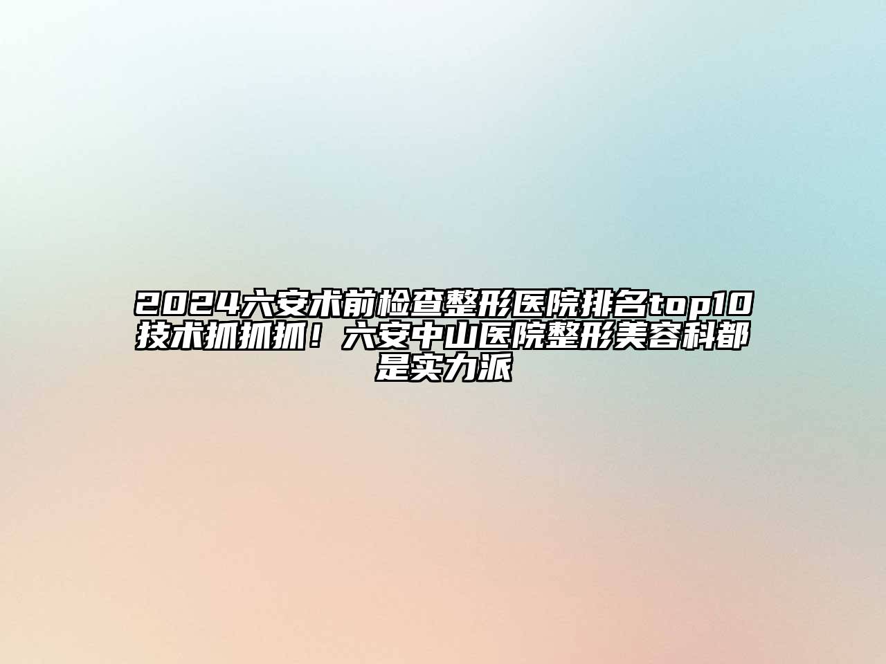2024六安术前检查整形医院排名top10技术抓抓抓！六安中山医院整形美容科都是实力派