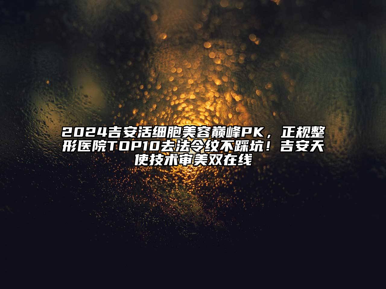 2024吉安活细胞美容巅峰PK，正规整形医院TOP10去法令纹不踩坑！吉安天使技术审美双在线